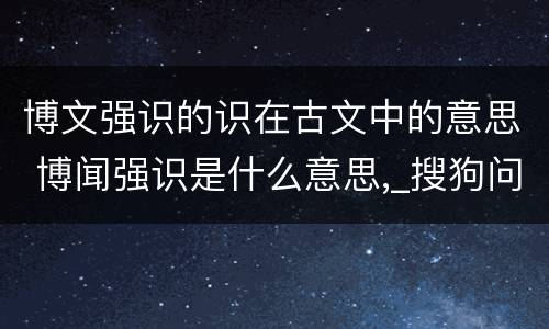 博文强识的识在古文中的意思 博闻强识是什么意思,_搜狗问问