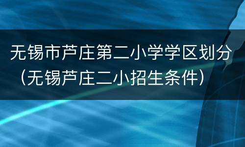 无锡市芦庄第二小学学区划分（无锡芦庄二小招生条件）
