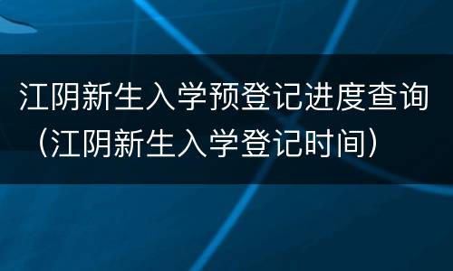 江阴新生入学预登记进度查询（江阴新生入学登记时间）