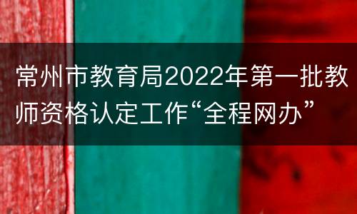 常州市教育局2022年第一批教师资格认定工作“全程网办”的公告