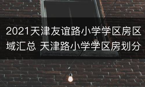 2021天津友谊路小学学区房区域汇总 天津路小学学区房划分