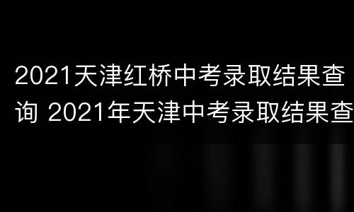 2021天津红桥中考录取结果查询 2021年天津中考录取结果查询