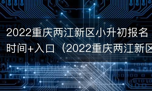 2022重庆两江新区小升初报名时间+入口（2022重庆两江新区小升初报名时间 入口公告）