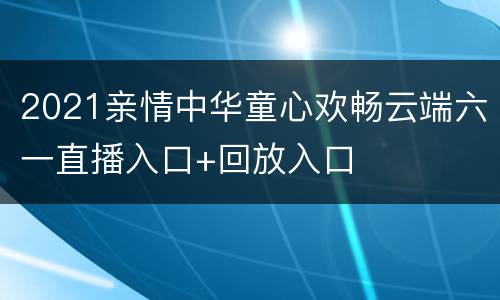 2021亲情中华童心欢畅云端六一直播入口+回放入口