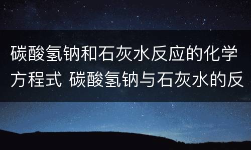 碳酸氢钠和石灰水反应的化学方程式 碳酸氢钠与石灰水的反应方程式
