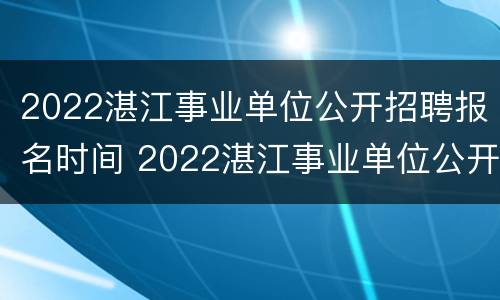 2022湛江事业单位公开招聘报名时间 2022湛江事业单位公开招聘报名时间及考试