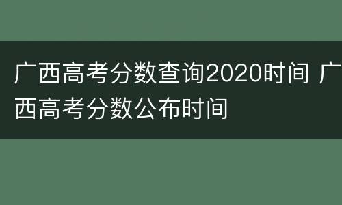 广西高考分数查询2020时间 广西高考分数公布时间