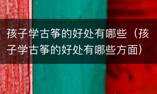 孩子学古筝的好处有哪些（孩子学古筝的好处有哪些方面）