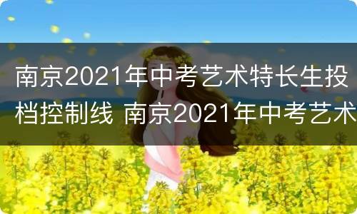 南京2021年中考艺术特长生投档控制线 南京2021年中考艺术特长生投档控制线是多少