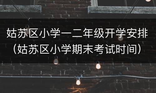 姑苏区小学一二年级开学安排（姑苏区小学期末考试时间）