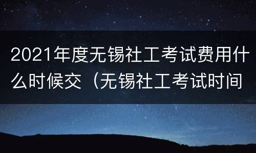 2021年度无锡社工考试费用什么时候交（无锡社工考试时间）