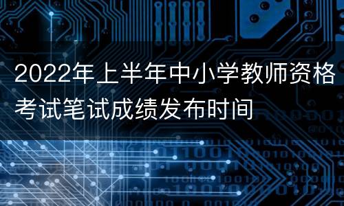 2022年上半年中小学教师资格考试笔试成绩发布时间