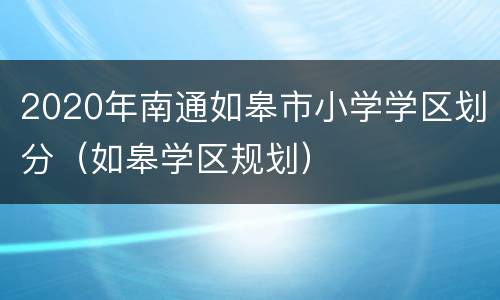 2020年南通如皋市小学学区划分（如皋学区规划）