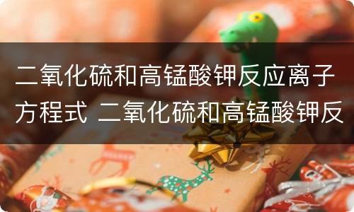 二氧化硫和高锰酸钾反应离子方程式 二氧化硫和高锰酸钾反应方程式