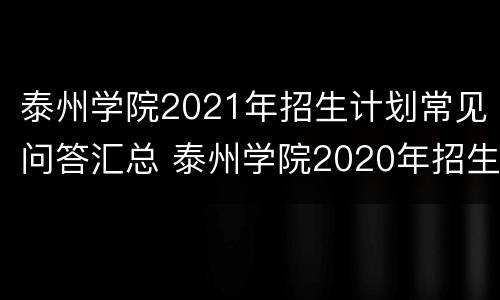 泰州学院2021年招生计划常见问答汇总 泰州学院2020年招生计划