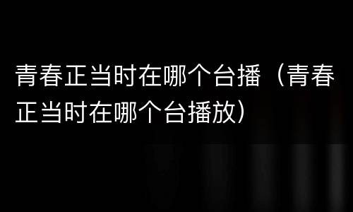 青春正当时在哪个台播（青春正当时在哪个台播放）