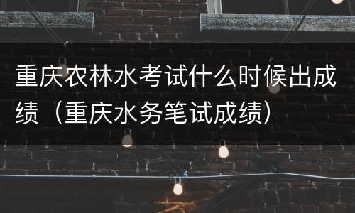 重庆农林水考试什么时候出成绩（重庆水务笔试成绩）