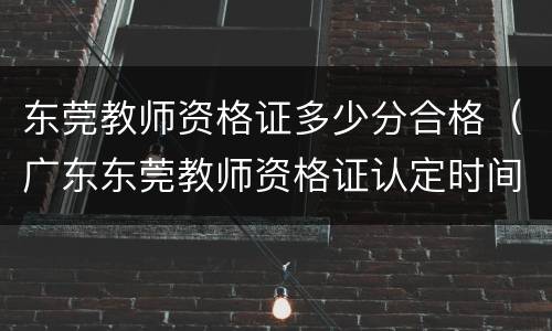 东莞教师资格证多少分合格（广东东莞教师资格证认定时间）