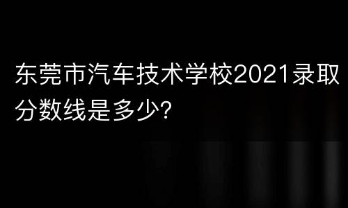 东莞市汽车技术学校2021录取分数线是多少？