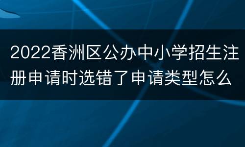 2022香洲区公办中小学招生注册申请时选错了申请类型怎么办