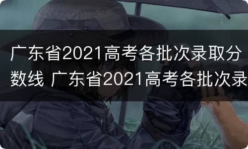 广东省2021高考各批次录取分数线 广东省2021高考各批次录取分数线