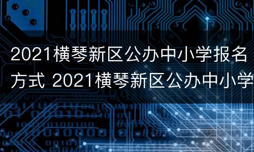 2021横琴新区公办中小学报名方式 2021横琴新区公办中小学报名方式是什么