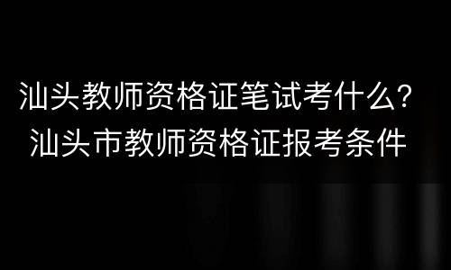 汕头教师资格证笔试考什么？ 汕头市教师资格证报考条件