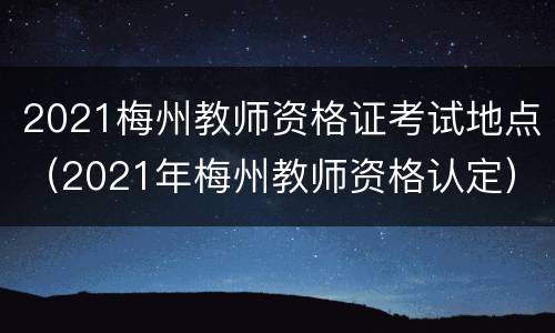 2021梅州教师资格证考试地点（2021年梅州教师资格认定）
