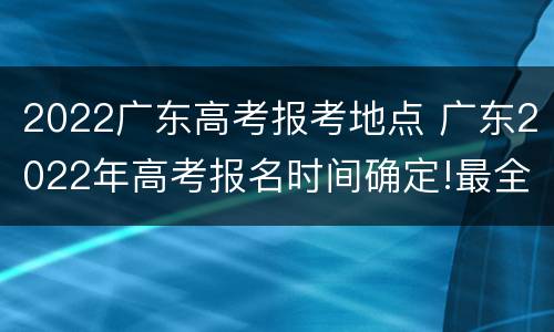 2022广东高考报考地点 广东2022年高考报名时间确定!最全报名攻略看这里