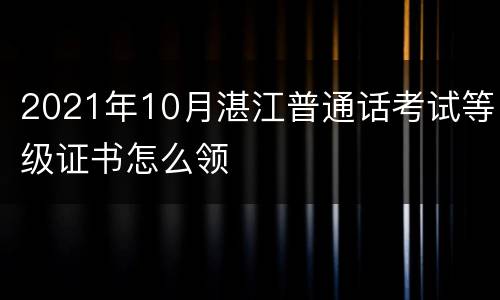 2021年10月湛江普通话考试等级证书怎么领