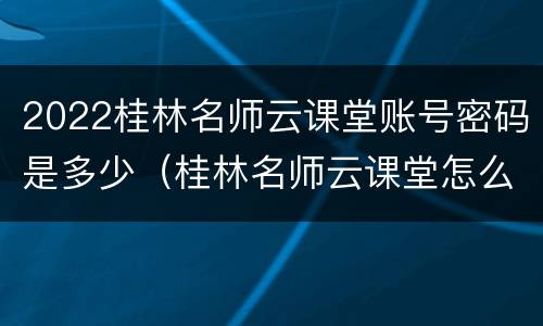2022桂林名师云课堂账号密码是多少（桂林名师云课堂怎么看回放）
