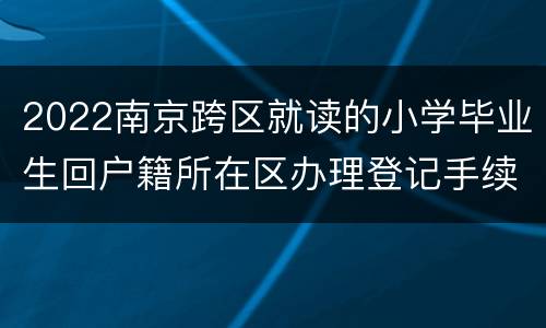 2022南京跨区就读的小学毕业生回户籍所在区办理登记手续地点一览表