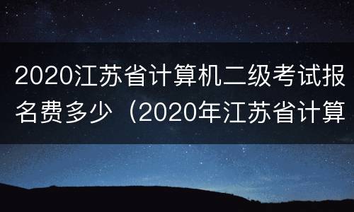 2020江苏省计算机二级考试报名费多少（2020年江苏省计算机二级考试报名时间）