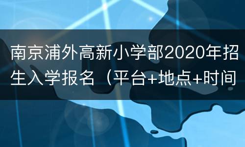 南京浦外高新小学部2020年招生入学报名（平台+地点+时间）