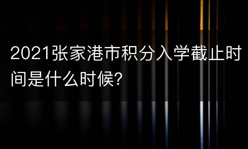 2021张家港市积分入学截止时间是什么时候？