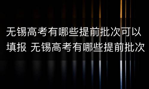 无锡高考有哪些提前批次可以填报 无锡高考有哪些提前批次可以填报的