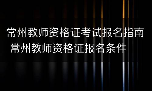 常州教师资格证考试报名指南 常州教师资格证报名条件