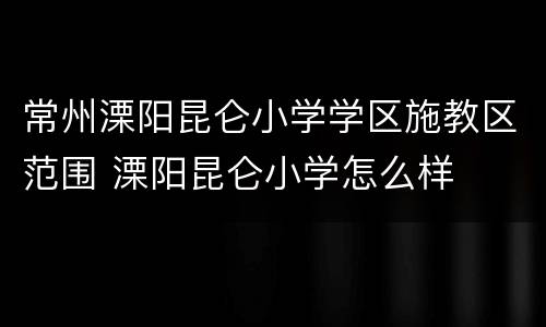 常州溧阳昆仑小学学区施教区范围 溧阳昆仑小学怎么样