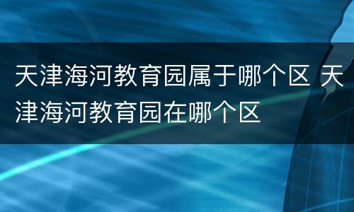 天津海河教育园属于哪个区 天津海河教育园在哪个区