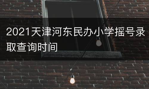 2021天津河东民办小学摇号录取查询时间