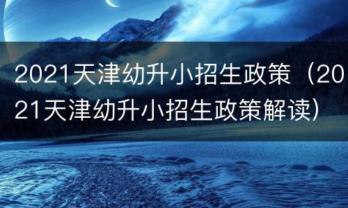 2021天津幼升小招生政策（2021天津幼升小招生政策解读）