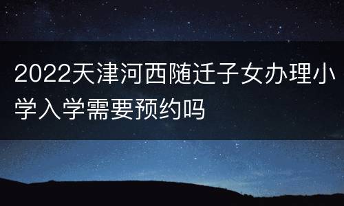 2022天津河西随迁子女办理小学入学需要预约吗