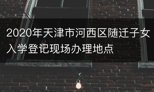 2020年天津市河西区随迁子女入学登记现场办理地点
