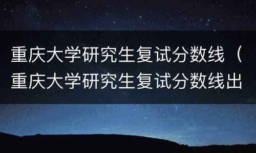 重庆大学研究生复试分数线（重庆大学研究生复试分数线出来了吗）