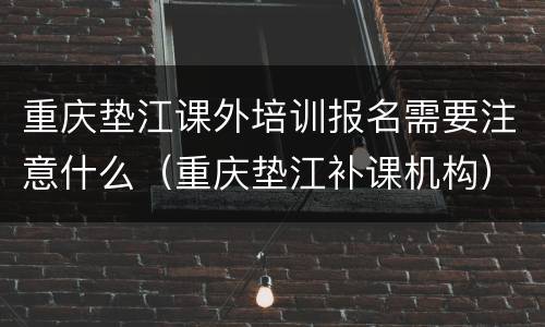 重庆垫江课外培训报名需要注意什么（重庆垫江补课机构）