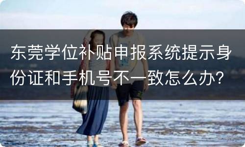 东莞学位补贴申报系统提示身份证和手机号不一致怎么办？