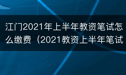 江门2021年上半年教资笔试怎么缴费（2021教资上半年笔试报名时间广东）