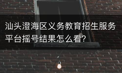 汕头澄海区义务教育招生服务平台摇号结果怎么看？