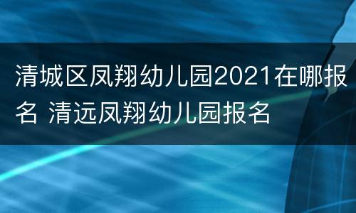 清城区凤翔幼儿园2021在哪报名 清远凤翔幼儿园报名