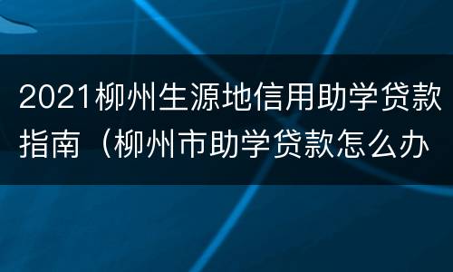 2021柳州生源地信用助学贷款指南（柳州市助学贷款怎么办理）